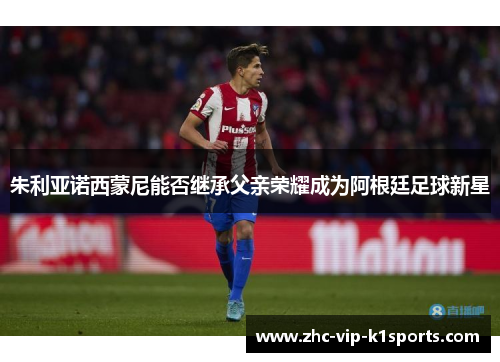 朱利亚诺西蒙尼能否继承父亲荣耀成为阿根廷足球新星