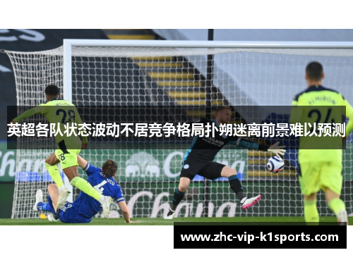 英超各队状态波动不居竞争格局扑朔迷离前景难以预测 英超各队状态波动不居竞争格局扑朔迷离前景难以预测