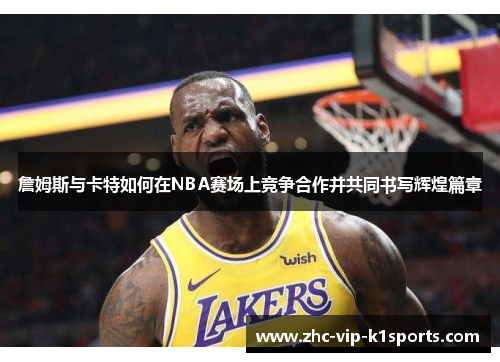 詹姆斯与卡特如何在NBA赛场上竞争合作并共同书写辉煌篇章